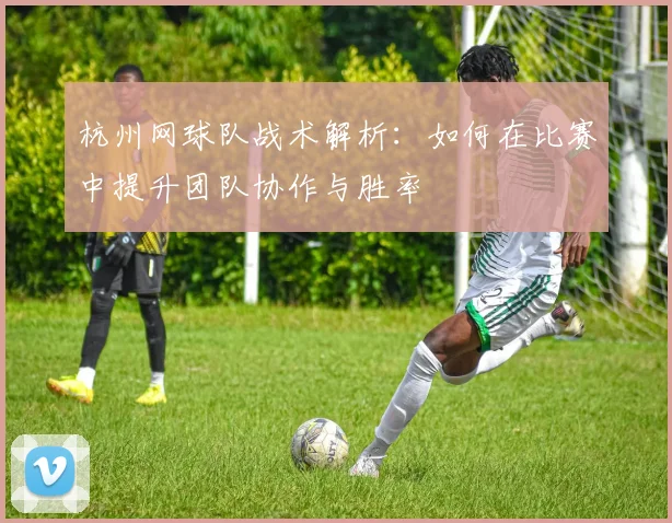杭州网球队战术解析：如何在比赛中提升团队协作与胜率