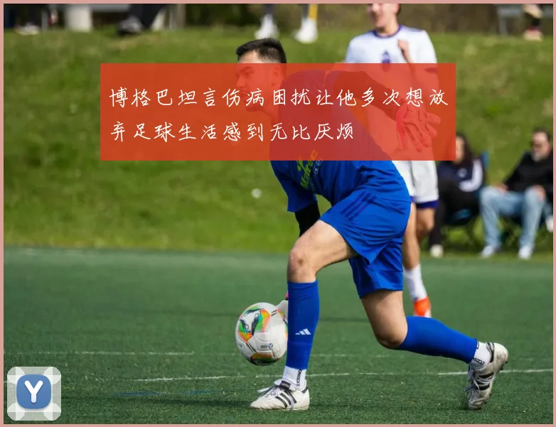 博格巴坦言伤病困扰让他多次想放弃足球生活感到无比厌烦