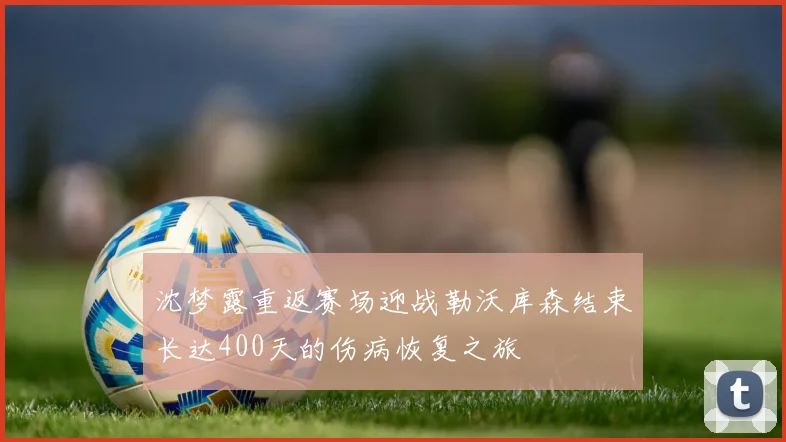 沈梦露重返赛场迎战勒沃库森结束长达400天的伤病恢复之旅
