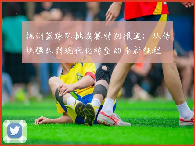 杭州篮球队挑战赛特别报道：从传统强队到现代化转型的全新征程
