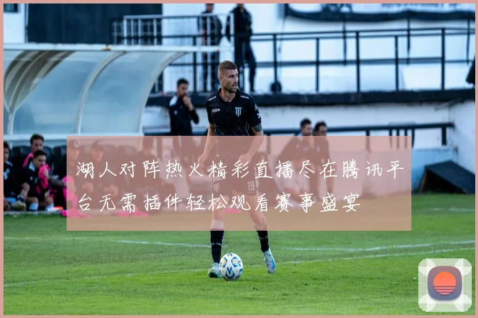湖人对阵热火精彩直播尽在腾讯平台无需插件轻松观看赛事盛宴