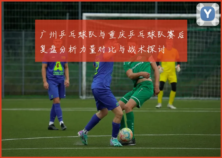 广州乒乓球队与重庆乒乓球队赛后复盘分析力量对比与战术探讨
