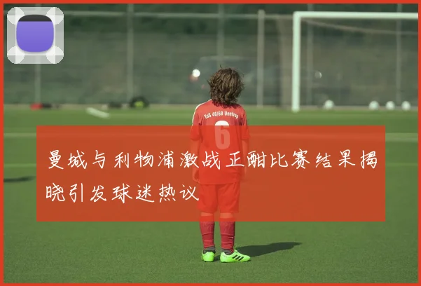 曼城与利物浦激战正酣比赛结果揭晓引发球迷热议