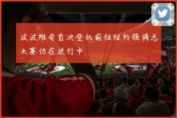 波波维奇首次登机前往纽约强调总决赛仍在进行中