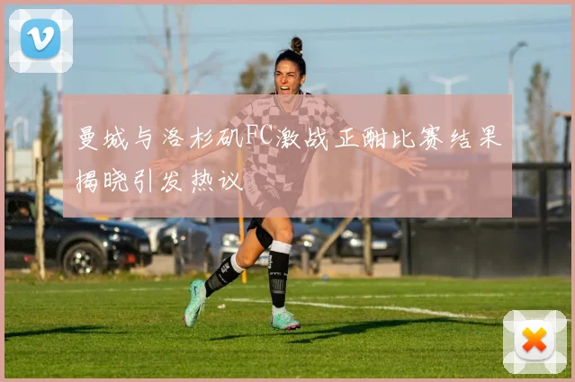 曼城与洛杉矶FC激战正酣比赛结果揭晓引发热议